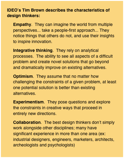 IDEO’s Tim Brown describes the characteristics of design thinkers:
Empathy.  They can imagine the world from multiple perspectives... take a people-first approach... They notice things that others do not, and use their insights to inspire innovation.
Integrative thinking.  They rely on analytical processes.  The ability to see all aspects of a difficult problem and create novel solutions that go beyond and dramatically improve on existing alternatives.
Optimism.  They assume that no matter how challenging the constraints of a given problem, at least one potential solution is better than existing alternatives.
Experimentism.  They pose questions and explore the constraints in creative ways that proceed in entirely new directions.
Collaboration.  The best design thinkers don’t simply work alongside other disciplines; many have significant experience in more than one area (ex: industrial designers, engineers, marketers, architects, archeologists and psychologists)